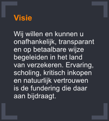 Visie  Wij willen en kunnen u onafhankelijk, transparant en op betaalbare wijze begeleiden in het land van verzekeren. Ervaring, scholing, kritisch inkopen en natuurlijk vertrouwen is de fundering die daar aan bijdraagt.